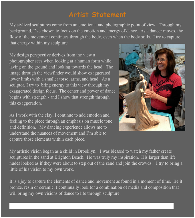 Artist Statement
My stylized sculptures come from an emotional and photographic point of view. Through my background, I’ve chosen to focus on the emotion and energy of dance. As a dancer moves, the flow of the movement continues through the body, even when the body stills. I try to capture that energy within my sculpture. 
My design perspective derives from the view a photographer sees when looking at a human form while laying on the ground and looking towards the head. The image through the viewfinder would show exaggerated lower limbs with a smaller torso, arms, and head. As a sculptor, I try to bring energy to this view through my exaggerated design focus. The center and power of dance begins with strength - and I show that strength through this exaggeration.
As I work with the clay, I continue to add emotion and feeling to the piece through an emphasis on muscle tone and definition. My dancing experience allows me to understand the nuances of movement and I’m able to capture those elements within each piece.
My artistic vision began as a child in Brooklyn. I was blessed to watch my father create sculptures in the sand at Brighton Beach. He was truly my inspiration. His larger than life nudes looked as if they were about to step out of the sand and join the crowds. I try to bring a little of his vision to my own work.
It is a joy to capture the elements of dance and movement as found in a moment of time. Be it bronze, resin or ceramic, I continually look for a combination of media and composition that will bring my own visions of dance to life through sculpture.
More info on my creative process and images of me working on my pieces.